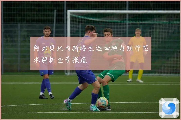 阿尔贝托内斯塔生涯回顾与防守艺术解析全景报道