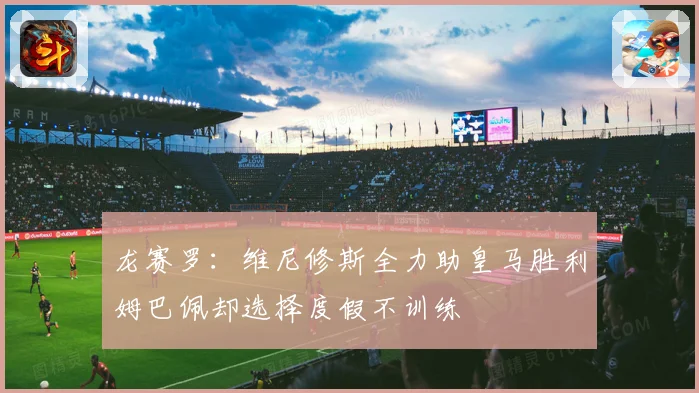 龙赛罗：维尼修斯全力助皇马胜利姆巴佩却选择度假不训练