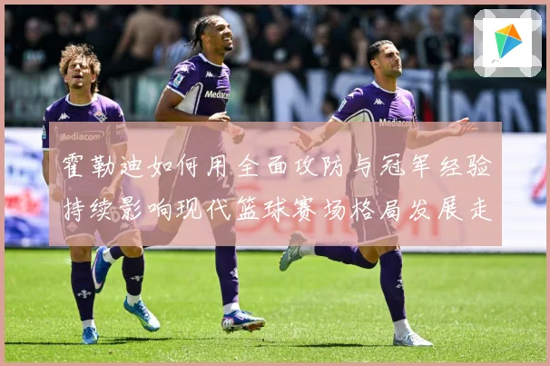 霍勒迪如何用全面攻防与冠军经验持续影响现代篮球赛场格局发展走向
