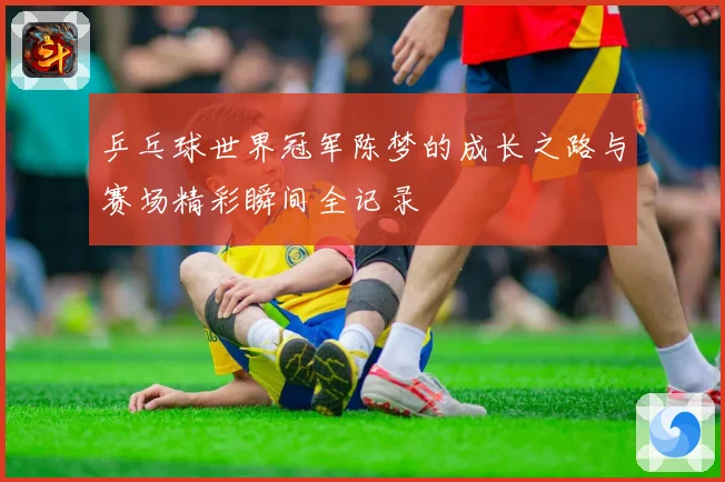 乒乓球世界冠军陈梦的成长之路与赛场精彩瞬间全记录