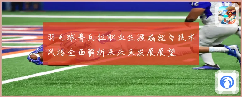 羽毛球普瓦拉职业生涯成就与技术风格全面解析及未来发展展望