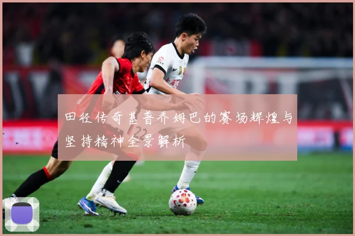田径传奇基普乔姆巴的赛场辉煌与坚持精神全景解析