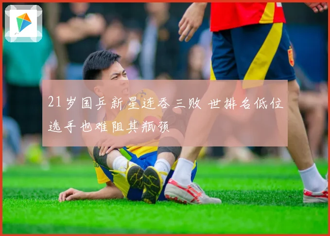 21岁国乒新星连吞三败 世排名低位选手也难阻其瓶颈