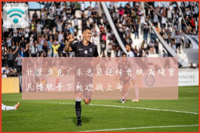 北京力克广东总分逆转晋级 周琦曾凡博联手下轮迎战上海