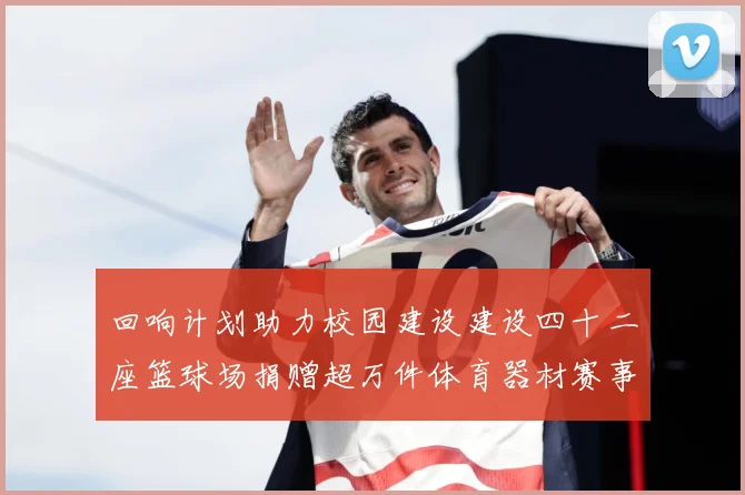 回响计划助力校园建设建设四十二座篮球场捐赠超万件体育器材赛事前瞻