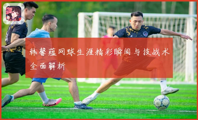 韩馨蕴网球生涯精彩瞬间与技战术全面解析