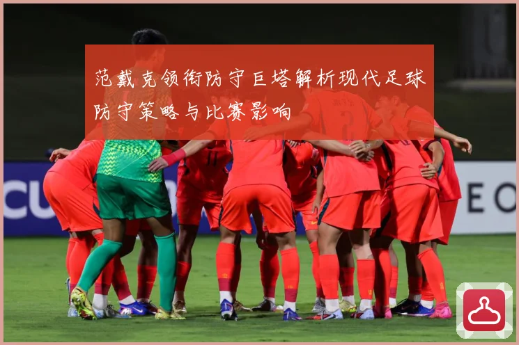 范戴克领衔防守巨塔解析现代足球防守策略与比赛影响