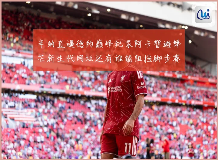 辛纳直逼德约巅峰纪录阿卡暂避锋芒新生代网坛还有谁能阻挡脚步赛场观察