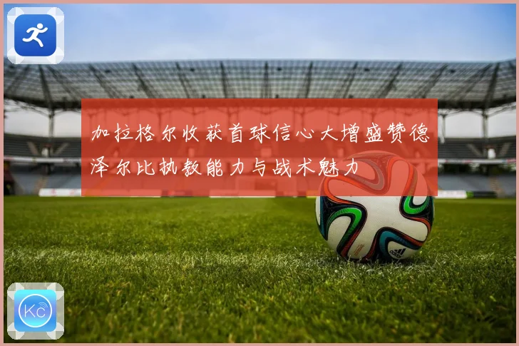 加拉格尔收获首球信心大增盛赞德泽尔比执教能力与战术魅力