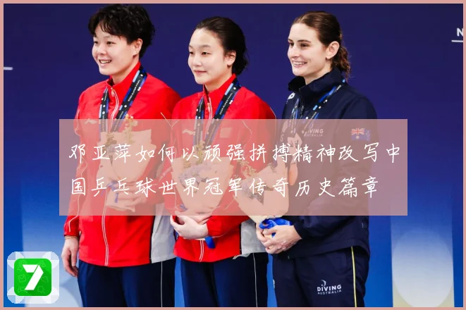 邓亚萍如何以顽强拼搏精神改写中国乒乓球世界冠军传奇历史篇章