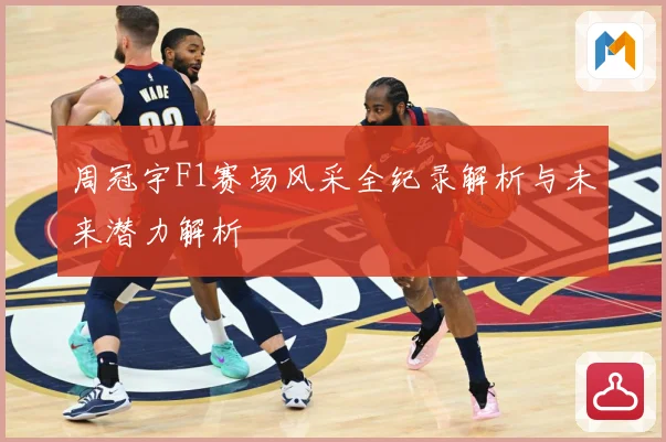 周冠宇F1赛场风采全纪录解析与未来潜力解析