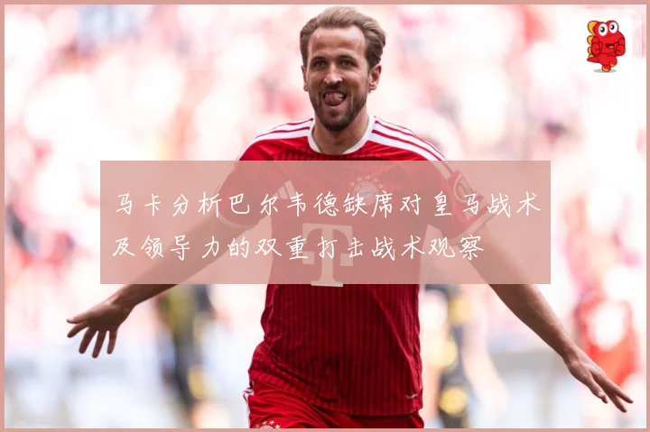 马卡分析巴尔韦德缺席对皇马战术及领导力的双重打击战术观察