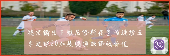 稳定输出下维尼修斯在皇马连续五季进球20加展现顶级锋线价值