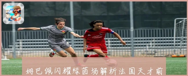 姆巴佩闪耀绿茵场解析法国天才前锋的成长与荣耀故事