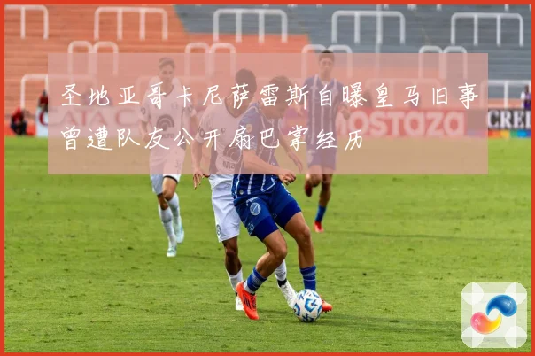 圣地亚哥卡尼萨雷斯自曝皇马旧事曾遭队友公开扇巴掌经历