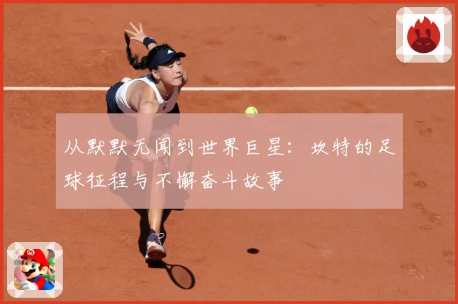 从默默无闻到世界巨星：坎特的足球征程与不懈奋斗故事