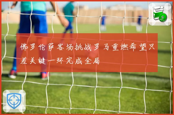 佛罗伦萨客场挑战罗马重燃希望只差关键一环完成全局